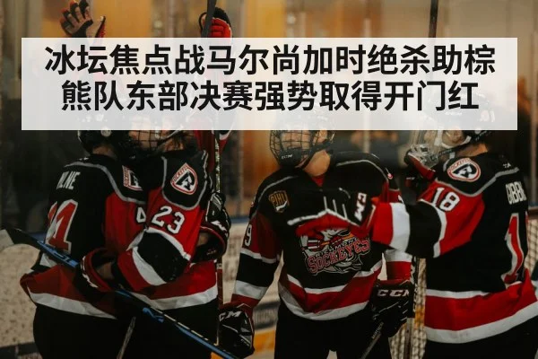 冰坛焦点战马尔尚加时绝杀助棕熊队东部决赛强势取得开门红
