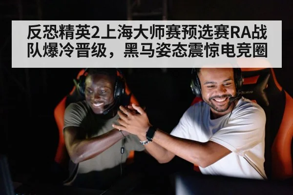 反恐精英2上海大师赛预选赛RA战队爆冷晋级，黑马姿态震惊电竞圈